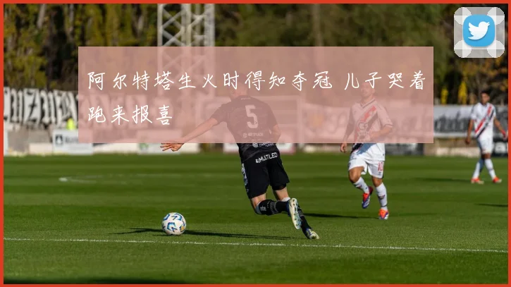 阿尔特塔生火时得知夺冠 儿子哭着跑来报喜