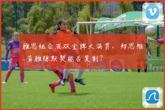 雅思组合混双金牌大满贯,郑思维_黄雅琼默契能否复制?