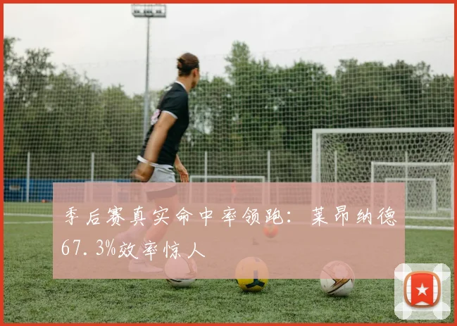 季后赛真实命中率领跑：莱昂纳德67.3%效率惊人
